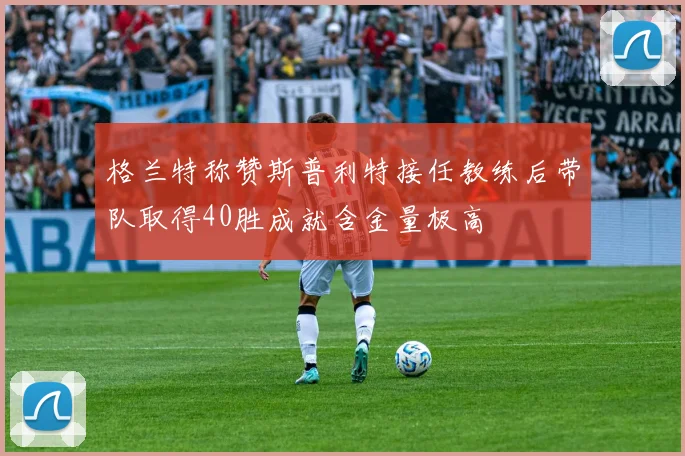 格兰特称赞斯普利特接任教练后带队取得40胜成就含金量极高