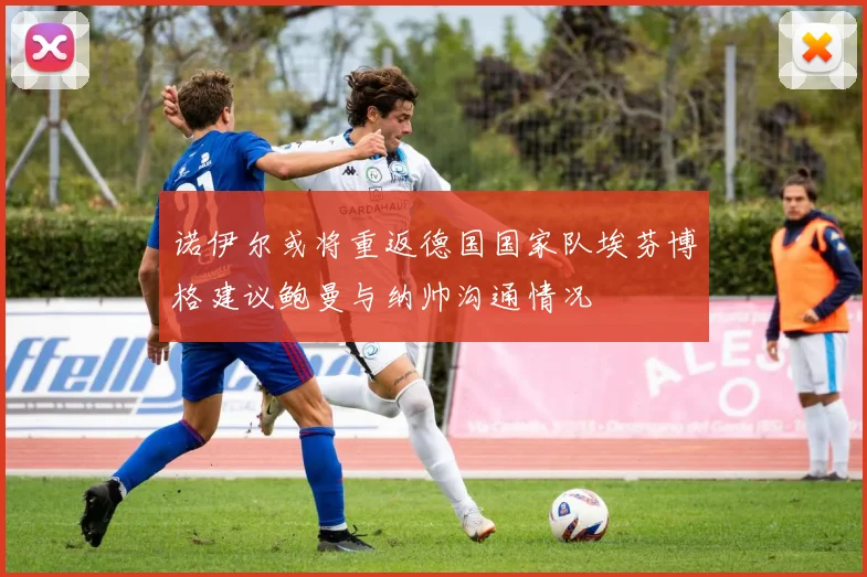 诺伊尔或将重返德国国家队埃芬博格建议鲍曼与纳帅沟通情况