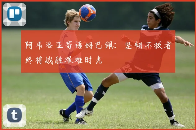 阿韦洛亚寄语姆巴佩：坚韧不拔者终将战胜艰难时光