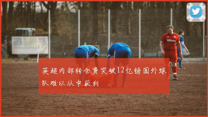 英超内部转会费突破12亿镑国外球队难以从中获利