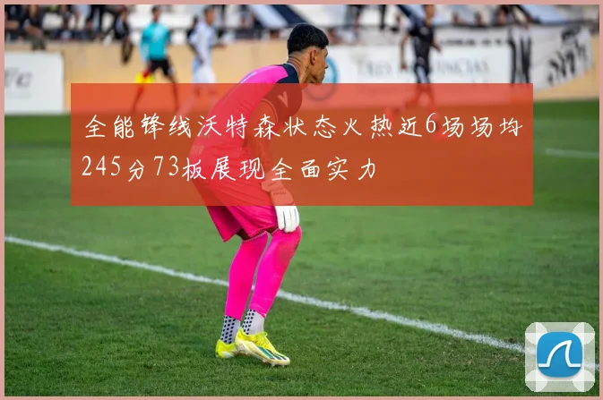 全能锋线沃特森状态火热近6场场均245分73板展现全面实力