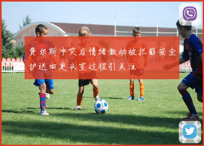 费尔斯冲突后情绪激动被拦截安全护送回更衣室过程引关注