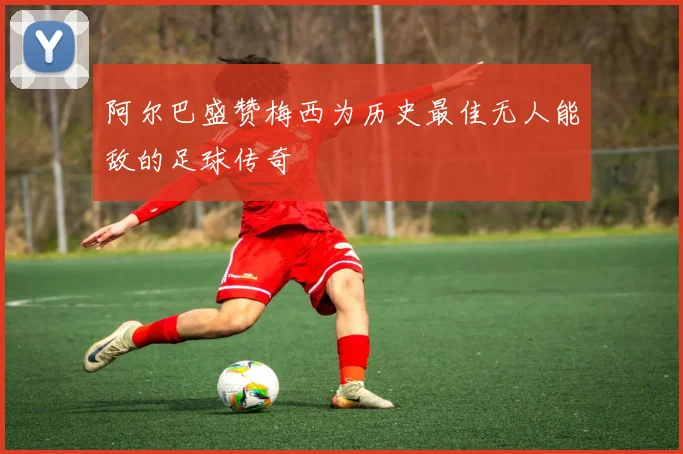 阿尔巴盛赞梅西为历史最佳无人能敌的足球传奇