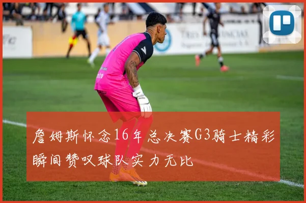 詹姆斯怀念16年总决赛G3骑士精彩瞬间赞叹球队实力无比
