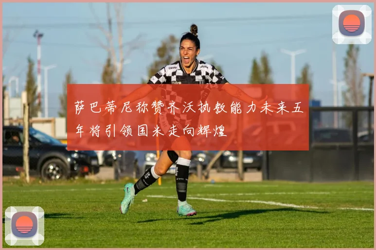 萨巴蒂尼称赞齐沃执教能力未来五年将引领国米走向辉煌