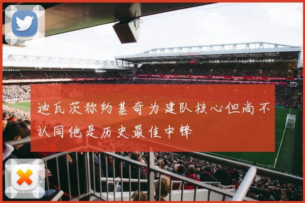 迪瓦茨称约基奇为建队核心但尚不认同他是历史最佳中锋