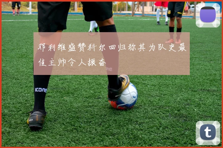邓利维盛赞科尔回归称其为队史最佳主帅令人振奋