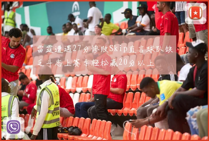 雷霆遭遇27分惨败Skip直言球队缺乏斗志上赛季轻松赢20分以上