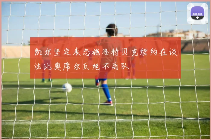 凯尔坚定表态施洛特贝克续约在谈法比奥席尔瓦绝不离队