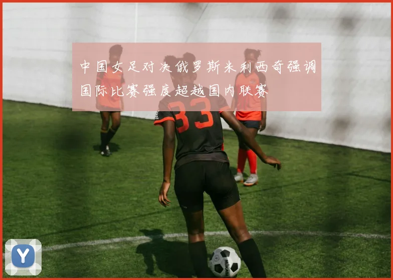 中国女足对决俄罗斯米利西奇强调国际比赛强度超越国内联赛