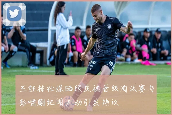 王钰栋社媒晒照庆祝晋级淘汰赛与彭啸蒯纪闻互动引发热议