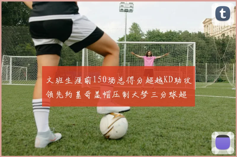 文班生涯前150场总得分超越KD助攻领先约基奇盖帽压制大梦三分球超越库里