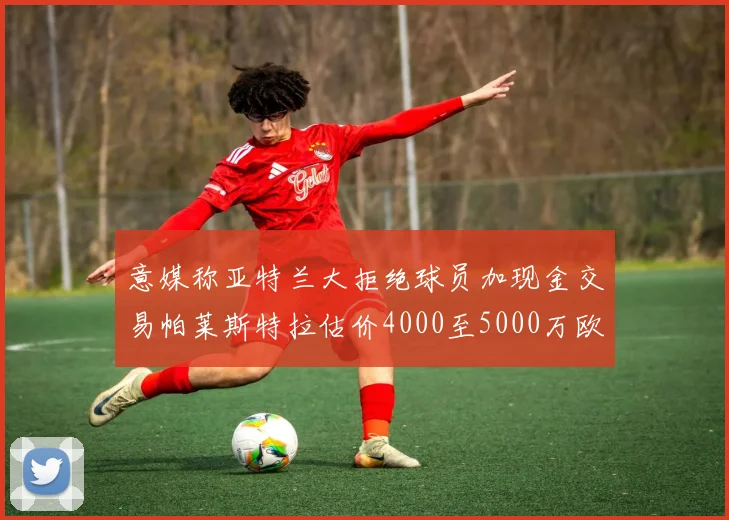 意媒称亚特兰大拒绝球员加现金交易帕莱斯特拉估价4000至5000万欧元
