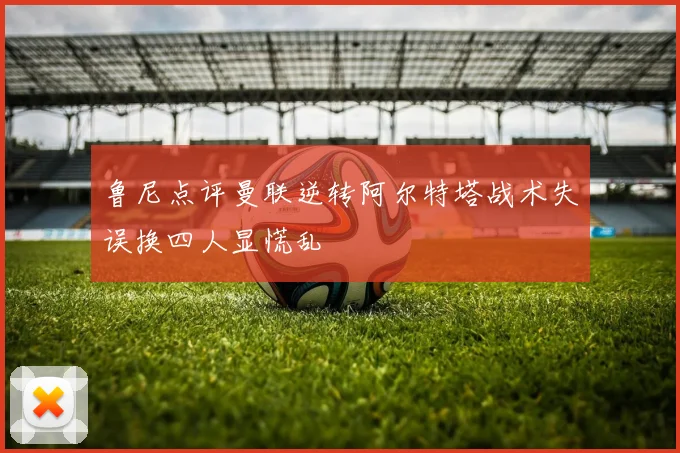 鲁尼点评曼联逆转阿尔特塔战术失误换四人显慌乱