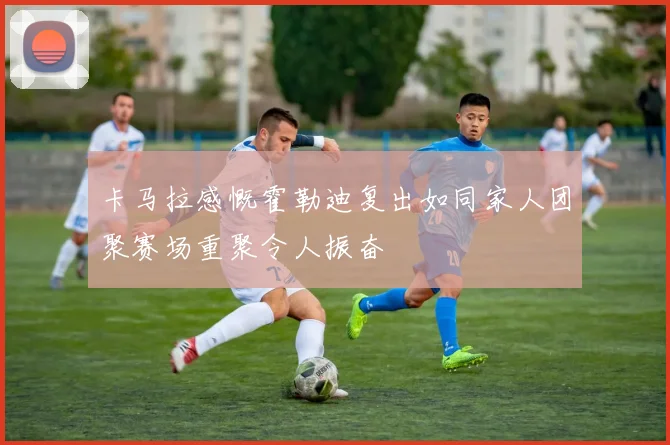 卡马拉感慨霍勒迪复出如同家人团聚赛场重聚令人振奋