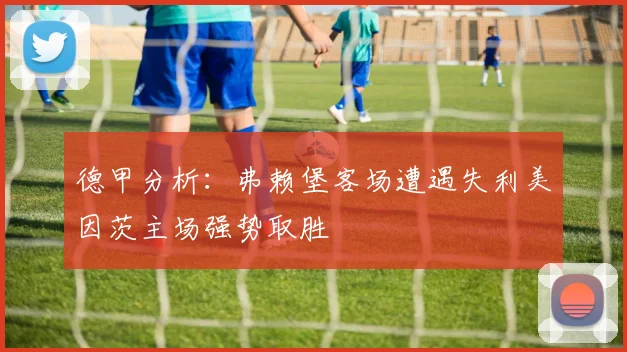 德甲分析：弗赖堡客场遭遇失利美因茨主场强势取胜