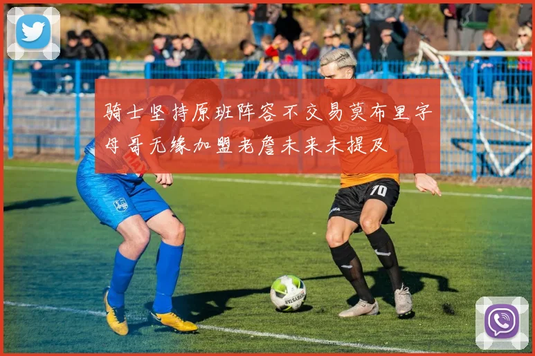 骑士坚持原班阵容不交易莫布里字母哥无缘加盟老詹未来未提及