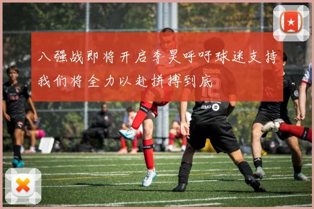 八强战即将开启李昊呼吁球迷支持我们将全力以赴拼搏到底